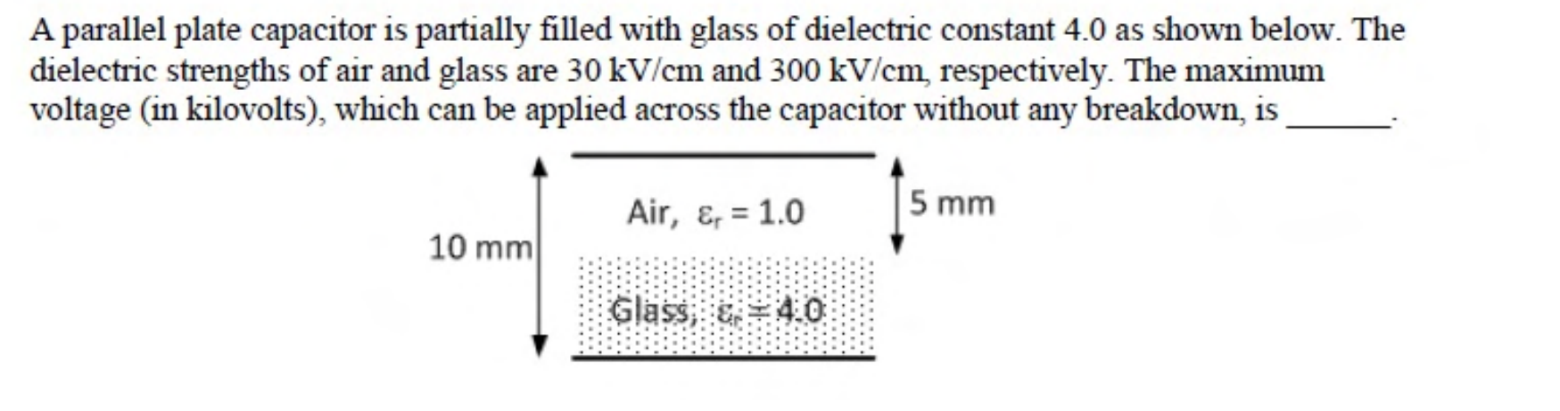 Two plates 10 mm apart. The lower half of the gap, 5 mm, is glass with $\epsilon_r = 4.0$ and the upper 5 mm is air with $\epsilon_r = 1.0$.